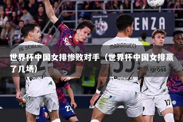 世界杯中国女排惨败对手（世界杯中国女排赢了几场）