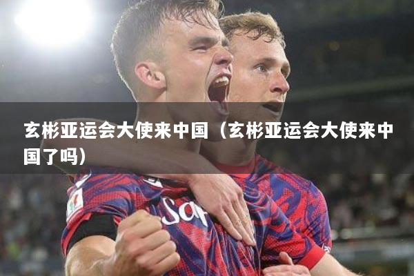 玄彬亚运会大使来中国（玄彬亚运会大使来中国了吗）