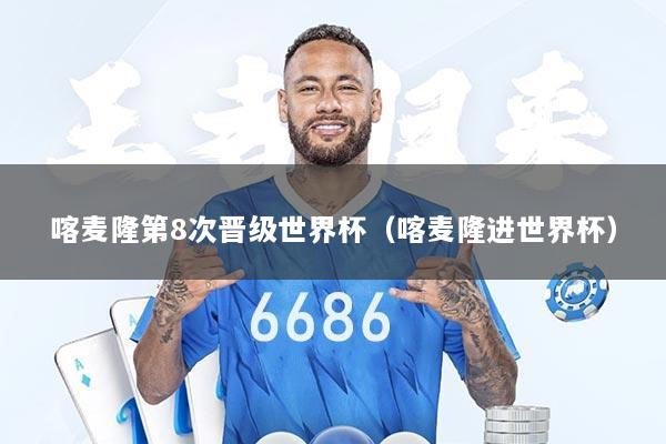 喀麦隆第8次晋级世界杯（喀麦隆进世界杯）